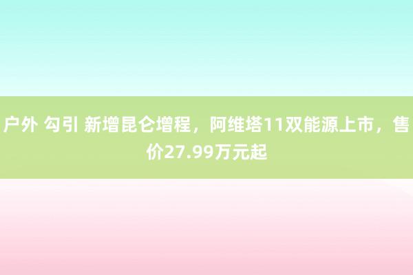 户外 勾引 新增昆仑增程，阿维塔11双能源上市，售价27.99万元起