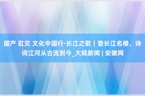 国产 肛交 文化中国行·长江之歌｜登长江名楼，诗词江河从古流到今_大皖新闻 | 安徽网