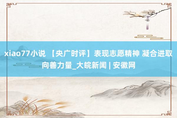 xiao77小说 【央广时评】表现志愿精神 凝合进取向善力量_大皖新闻 | 安徽网