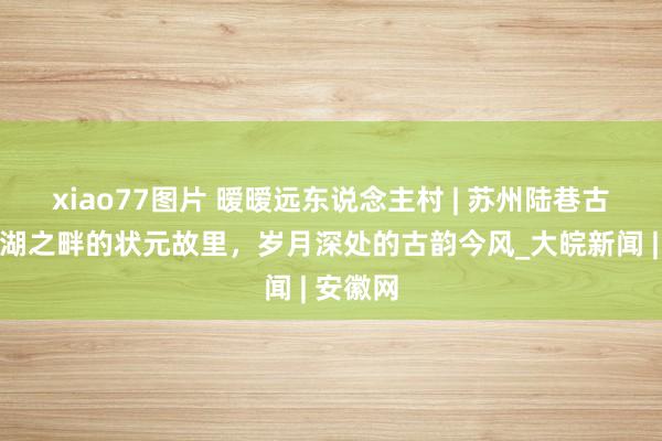 xiao77图片 暧暧远东说念主村 | 苏州陆巷古村：太湖之畔的状元故里，岁月深处的古韵今风_大皖新闻 | 安徽网