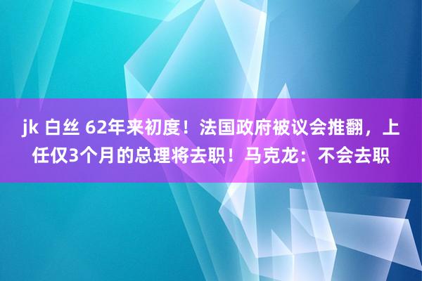 jk 白丝 62年来初度！法国政府被议会推翻，上任仅3个月的总理将去职！马克龙：不会去职