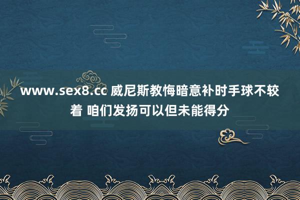 www.sex8.cc 威尼斯教悔暗意补时手球不较着 咱们发扬可以但未能得分