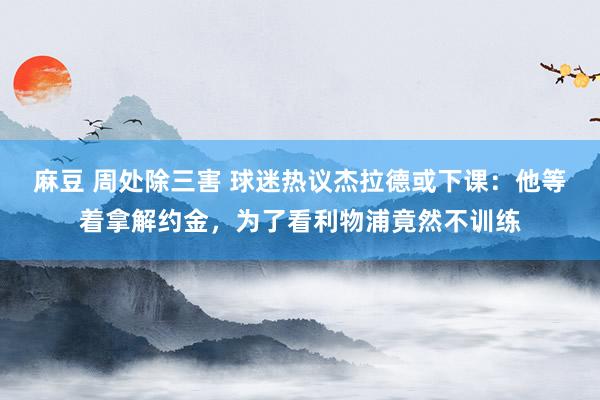 麻豆 周处除三害 球迷热议杰拉德或下课：他等着拿解约金，为了看利物浦竟然不训练