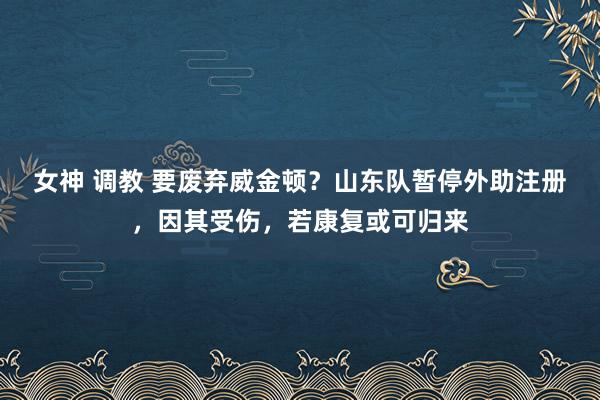 女神 调教 要废弃威金顿？山东队暂停外助注册，因其受伤，若康复或可归来