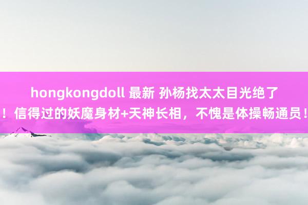 hongkongdoll 最新 孙杨找太太目光绝了！信得过的妖魔身材+天神长相，不愧是体操畅通员！