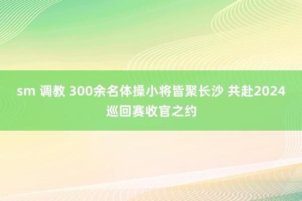 sm 调教 300余名体操小将皆聚长沙 共赴2024巡回赛收官之约