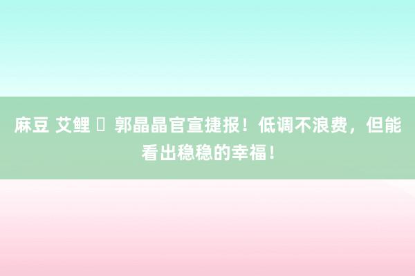 麻豆 艾鲤 ​郭晶晶官宣捷报！低调不浪费，但能看出稳稳的幸福！