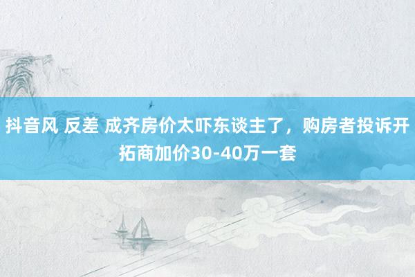 抖音风 反差 成齐房价太吓东谈主了，购房者投诉开拓商加价30-40万一套