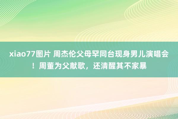 xiao77图片 周杰伦父母罕同台现身男儿演唱会！周董为父献歌，还清醒其不家暴