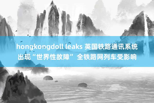 hongkongdoll leaks 英国铁路通讯系统出现“世界性故障” 全铁路网列车受影响