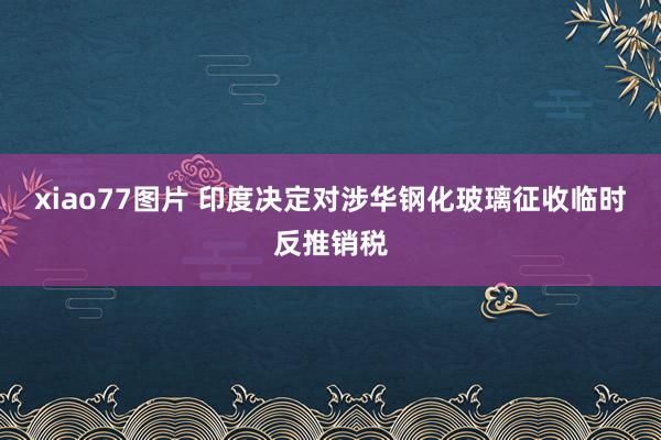 xiao77图片 印度决定对涉华钢化玻璃征收临时反推销税