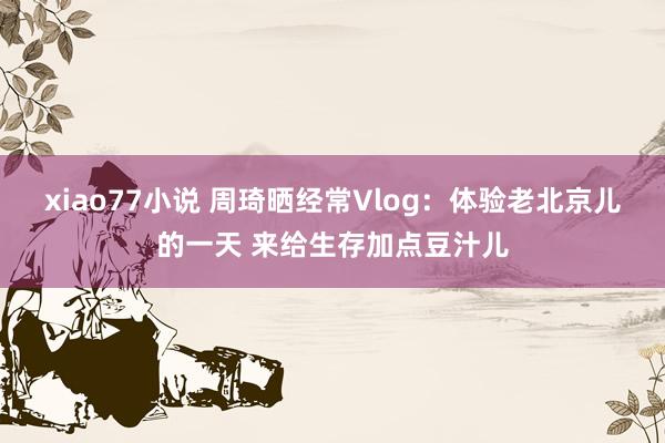 xiao77小说 周琦晒经常Vlog：体验老北京儿的一天 来给生存加点豆汁儿