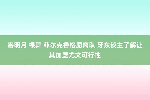 寄明月 裸舞 菲尔克鲁格愿离队 牙东谈主了解让其加盟尤文可行性