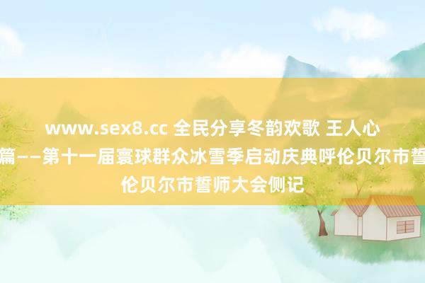 www.sex8.cc 全民分享冬韵欢歌 王人心不竭冰雪新篇——第十一届寰球群众冰雪季启动庆典呼伦贝尔市誓师大会侧记