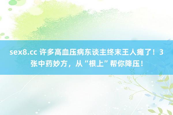 sex8.cc 许多高血压病东谈主终末王人瘫了！3张中药妙方，从“根上”帮你降压！