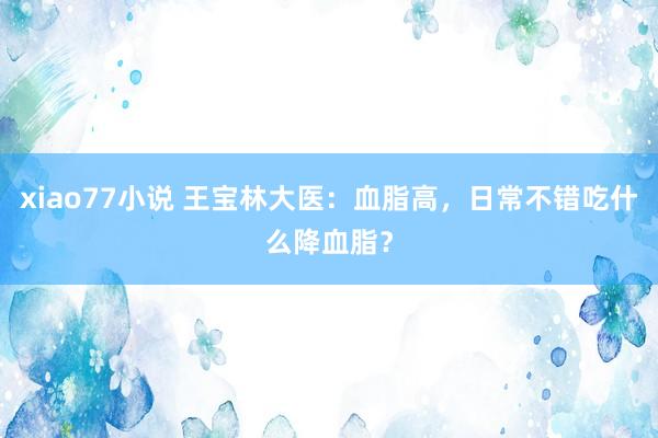 xiao77小说 王宝林大医：血脂高，日常不错吃什么降血脂？