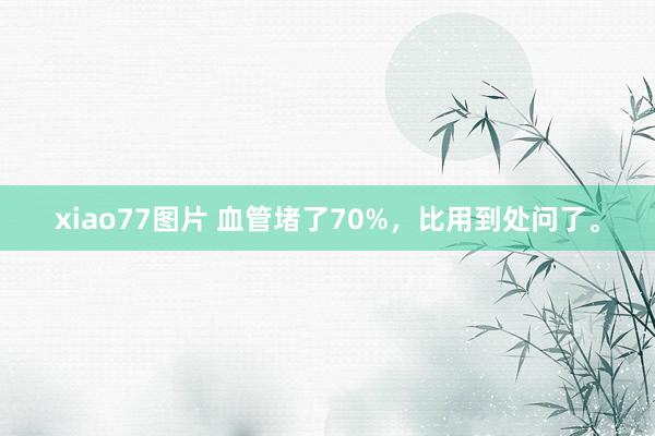 xiao77图片 血管堵了70%，比用到处问了。