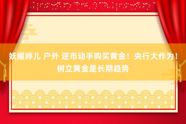 妖媚婷儿 户外 逆市动手购买黄金！央行大作为！树立黄金是长期趋势