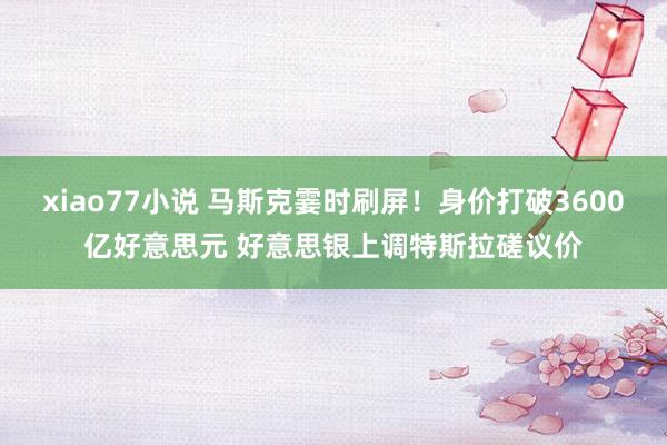 xiao77小说 马斯克霎时刷屏！身价打破3600亿好意思元 好意思银上调特斯拉磋议价