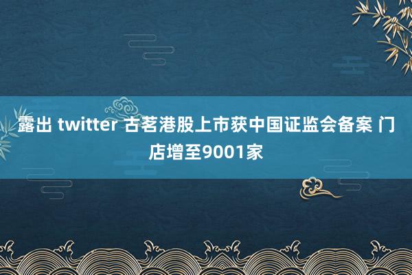 露出 twitter 古茗港股上市获中国证监会备案 门店增至9001家