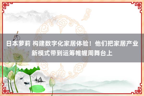 日本萝莉 构建数字化家居体验！他们把家居产业新模式带到运筹帷幄周舞台上