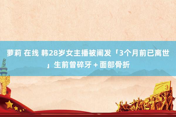 萝莉 在线 韩28岁女主播被阐发「3个月前已离世」　生前曾碎牙＋面部骨折