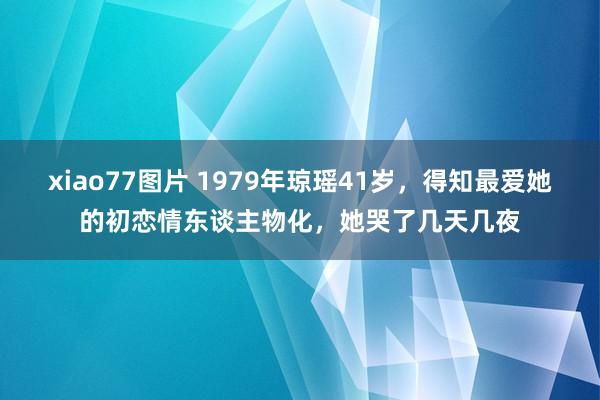 xiao77图片 1979年琼瑶41岁，得知最爱她的初恋情东谈主物化，她哭了几天几夜