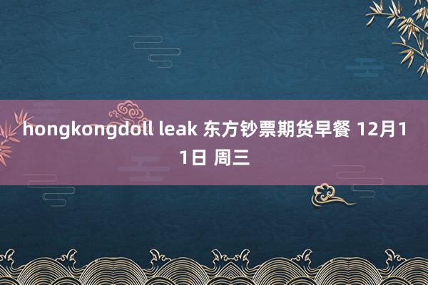 hongkongdoll leak 东方钞票期货早餐 12月11日 周三