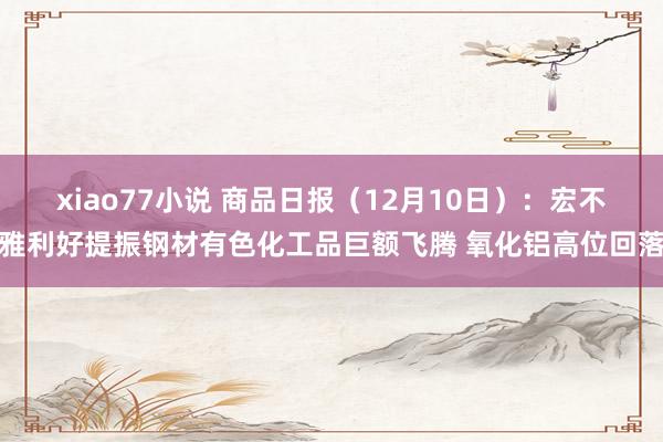 xiao77小说 商品日报（12月10日）：宏不雅利好提振钢材有色化工品巨额飞腾 氧化铝高位回落