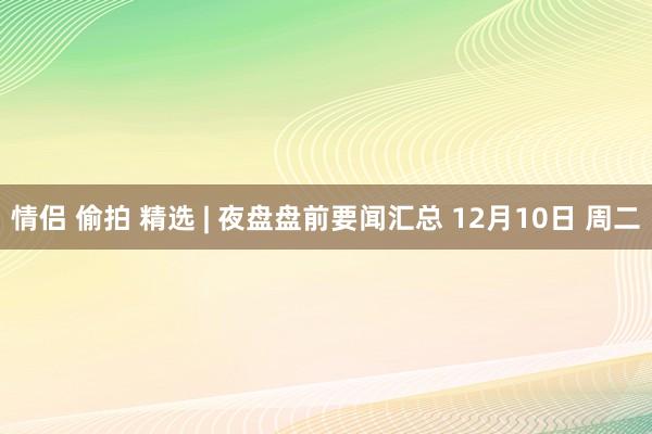 情侣 偷拍 精选 | 夜盘盘前要闻汇总 12月10日 周二