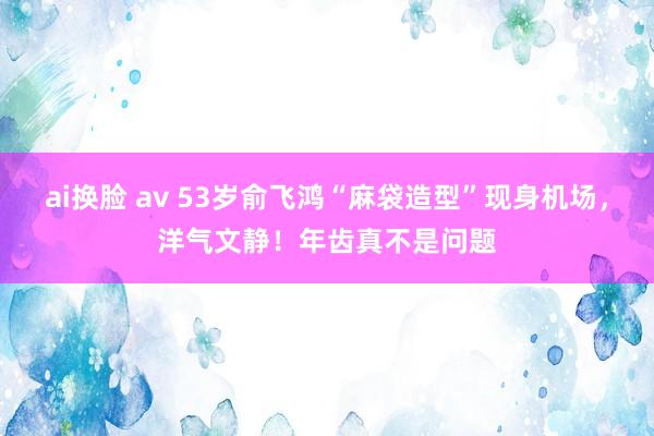 ai换脸 av 53岁俞飞鸿“麻袋造型”现身机场，洋气文静！年齿真不是问题