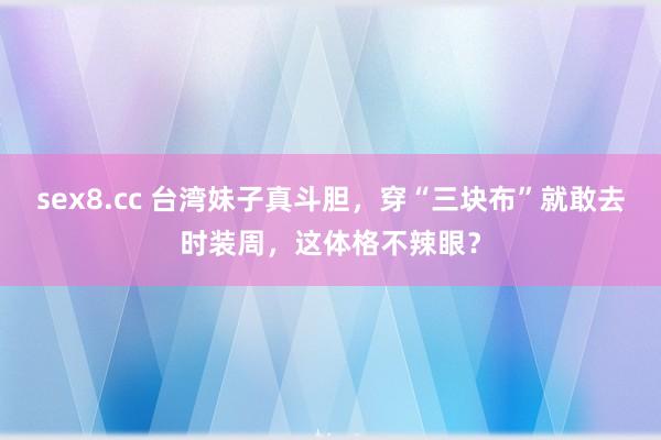 sex8.cc 台湾妹子真斗胆，穿“三块布”就敢去时装周，这体格不辣眼？