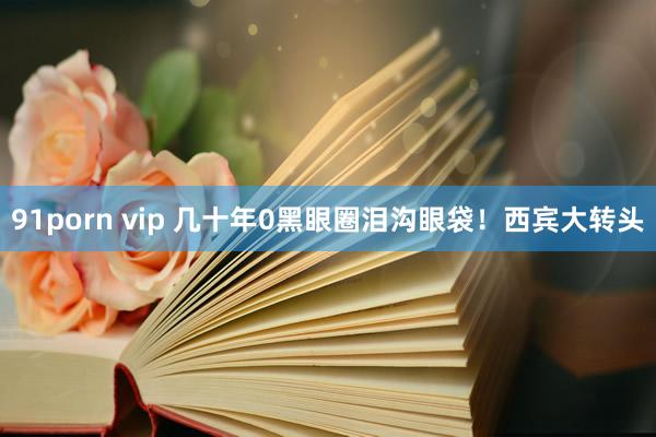 91porn vip 几十年0黑眼圈泪沟眼袋！西宾大转头