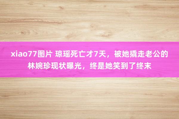 xiao77图片 琼瑶死亡才7天，被她撬走老公的林婉珍现状曝光，终是她笑到了终末