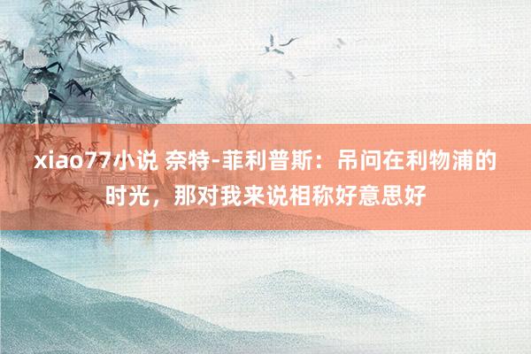 xiao77小说 奈特-菲利普斯：吊问在利物浦的时光，那对我来说相称好意思好