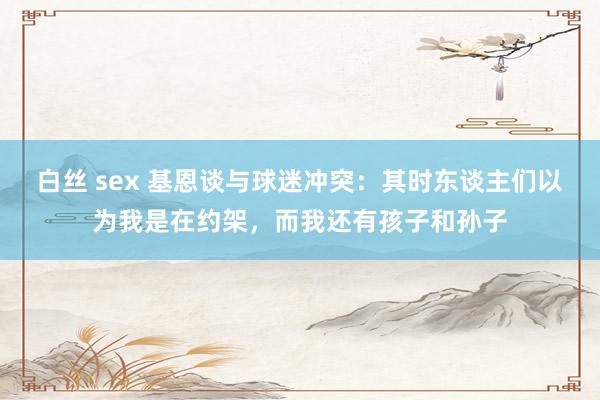 白丝 sex 基恩谈与球迷冲突：其时东谈主们以为我是在约架，而我还有孩子和孙子