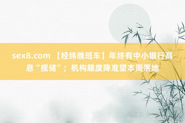 sex8.com 【经纬晚班车】年终有中小银行高息“揽储”；机构臆度降准望本周落地