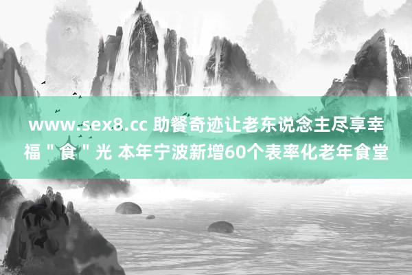 www.sex8.cc 助餐奇迹让老东说念主尽享幸福＂食＂光 本年宁波新增60个表率化老年食堂