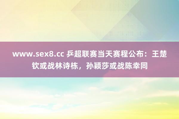 www.sex8.cc 乒超联赛当天赛程公布：王楚钦或战林诗栋，孙颖莎或战陈幸同