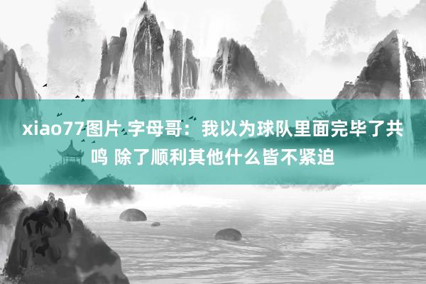 xiao77图片 字母哥：我以为球队里面完毕了共鸣 除了顺利其他什么皆不紧迫