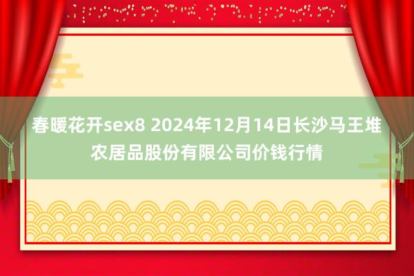 春暖花开sex8 2024年12月14日长沙马王堆农居品股份有限公司价钱行情