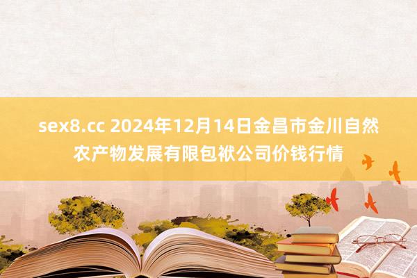 sex8.cc 2024年12月14日金昌市金川自然农产物发展有限包袱公司价钱行情