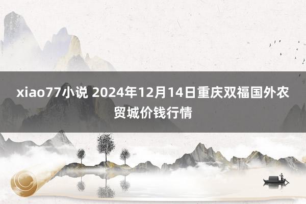 xiao77小说 2024年12月14日重庆双福国外农贸城价钱行情