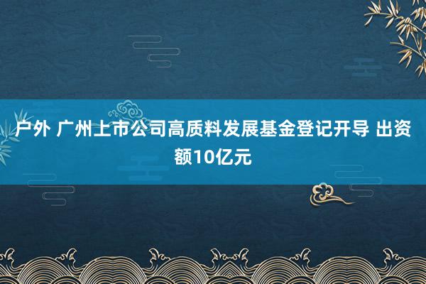 户外 广州上市公司高质料发展基金登记开导 出资额10亿元