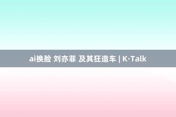 ai换脸 刘亦菲 及其狂造车 | K·Talk