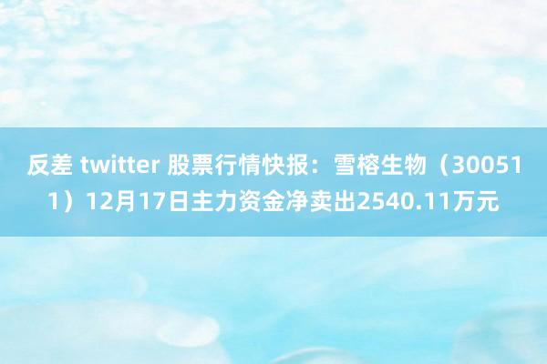 反差 twitter 股票行情快报：雪榕生物（300511）12月17日主力资金净卖出2540.11万元