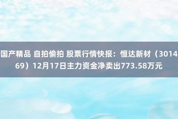 国产精品 自拍偷拍 股票行情快报：恒达新材（301469）12月17日主力资金净卖出773.58万元