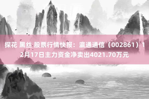 探花 黑丝 股票行情快报：瀛通通信（002861）12月17日主力资金净卖出4021.70万元