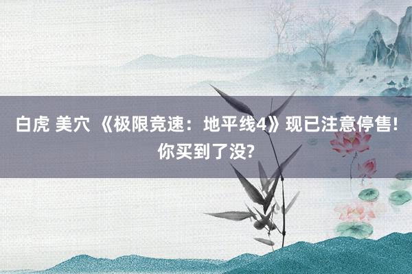 白虎 美穴 《极限竞速：地平线4》现已注意停售!你买到了没?