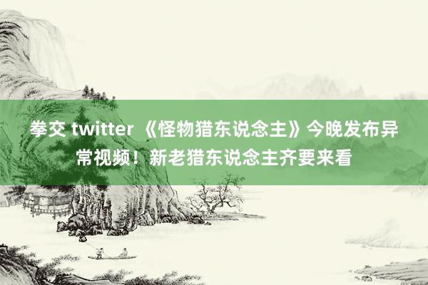 拳交 twitter 《怪物猎东说念主》今晚发布异常视频！新老猎东说念主齐要来看